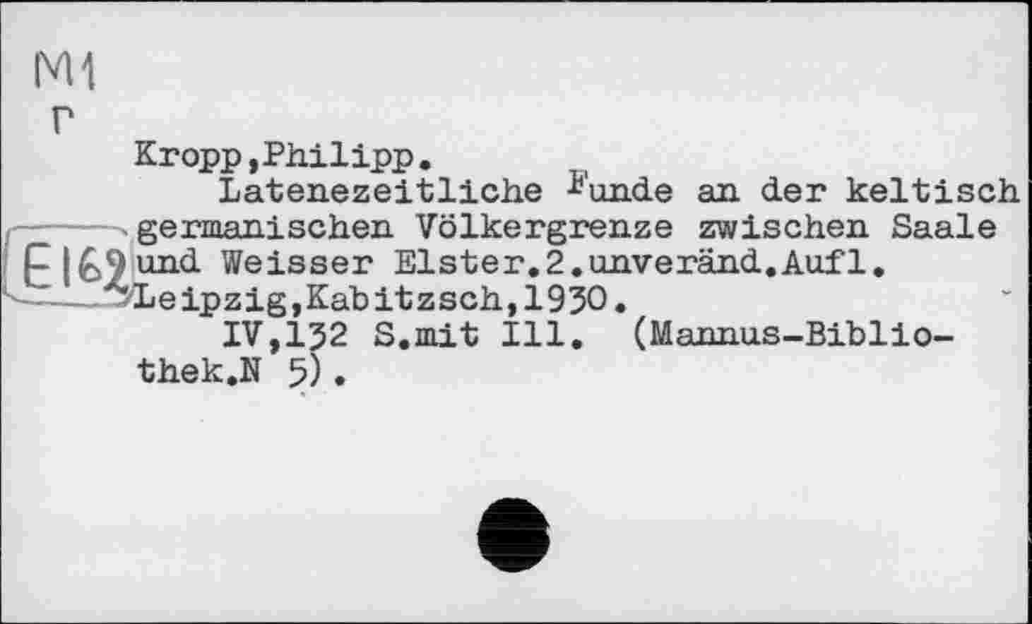 ﻿г
Kropp »Philipp .
Latenezeitliche ^'unde an der keltisch -----.germanischen Volkergrenze zwischen Saale j und Weisser Elster.2.unveränd.Auf1, ------zLeipzig,Kabitzsch,193O.
IV,132 S.mit Ill. (Mannus-Biblio-thek.N 5).